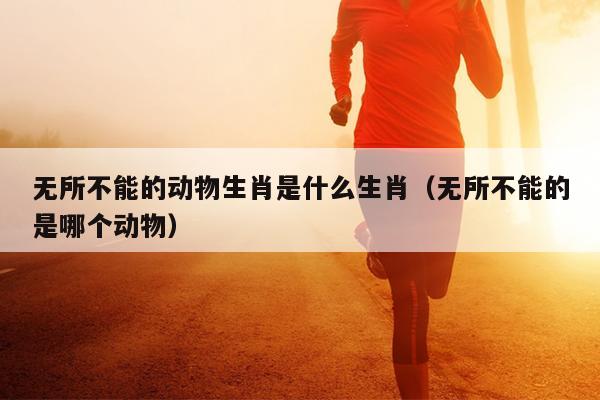 无所不能的动物生肖是什么生肖（无所不能的是哪个动物）