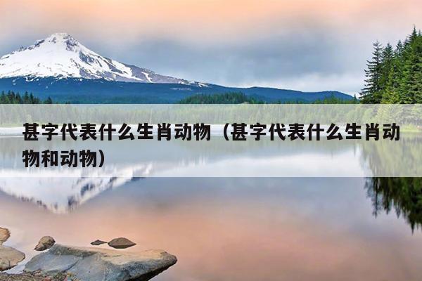 甚字代表什么生肖动物（甚字代表什么生肖动物和动物）