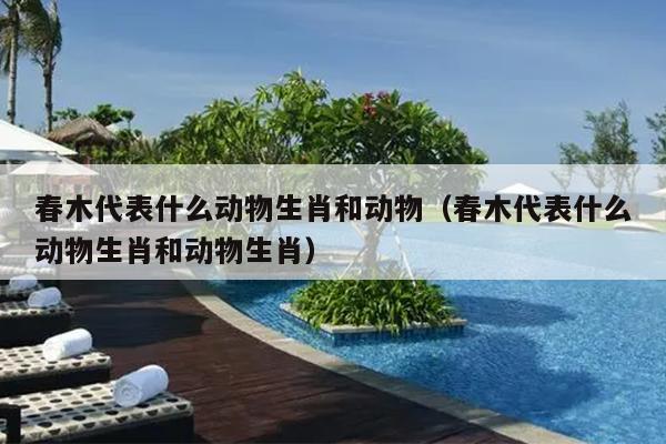 春木代表什么动物生肖和动物（春木代表什么动物生肖和动物生肖）