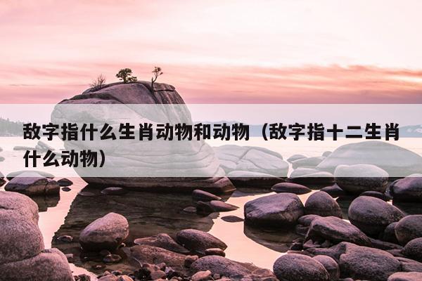 敌字指什么生肖动物和动物（敌字指十二生肖什么动物）