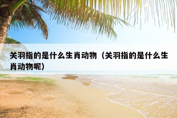 关羽指的是什么生肖动物（关羽指的是什么生肖动物呢）