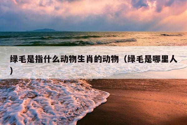 绿毛是指什么动物生肖的动物（绿毛是哪里人）