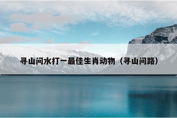 寻山问水打一最佳生肖动物（寻山问路）