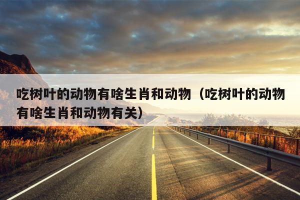 吃树叶的动物有啥生肖和动物（吃树叶的动物有啥生肖和动物有关）