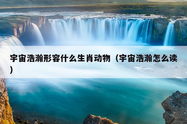 宇宙浩瀚形容什么生肖动物（宇宙浩瀚怎么读）