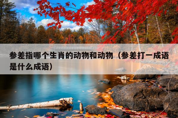 参差指哪个生肖的动物和动物（参差打一成语是什么成语）