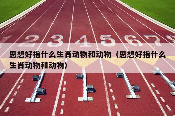 思想好指什么生肖动物和动物（思想好指什么生肖动物和动物）