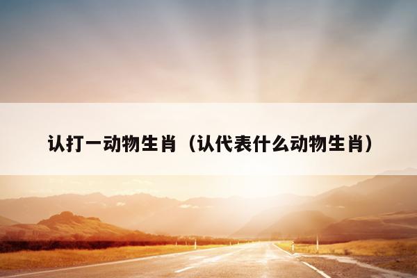 认打一动物生肖（认代表什么动物生肖）