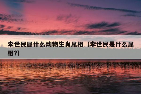 李世民属什么动物生肖属相（李世民是什么属相?）
