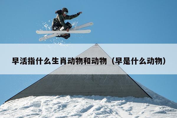 早活指什么生肖动物和动物（早是什么动物）