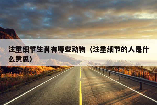 注重细节生肖有哪些动物（注重细节的人是什么意思）