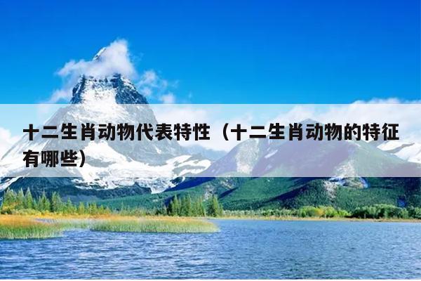 十二生肖动物代表特性（十二生肖动物的特征有哪些）
