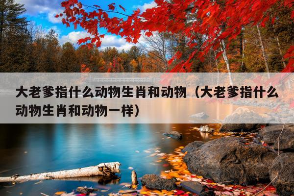 大老爹指什么动物生肖和动物（大老爹指什么动物生肖和动物一样）