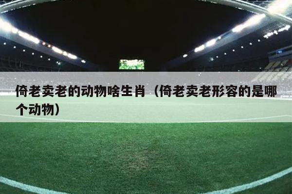 倚老卖老的动物啥生肖（倚老卖老形容的是哪个动物）