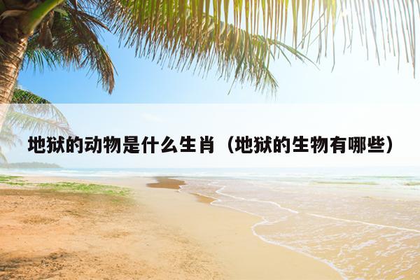 地狱的动物是什么生肖（地狱的生物有哪些）
