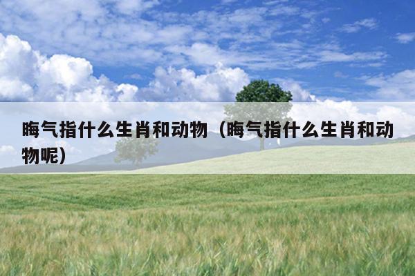 晦气指什么生肖和动物（晦气指什么生肖和动物呢）