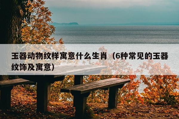玉器动物纹样寓意什么生肖（6种常见的玉器纹饰及寓意）