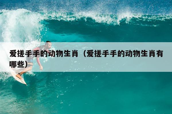 爱搓手手的动物生肖（爱搓手手的动物生肖有哪些）