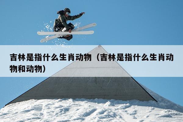 吉林是指什么生肖动物（吉林是指什么生肖动物和动物）