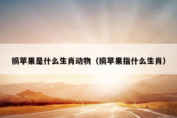 摘苹果是什么生肖动物（摘苹果指什么生肖）