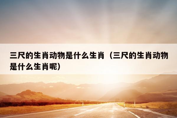 三尺的生肖动物是什么生肖（三尺的生肖动物是什么生肖呢）