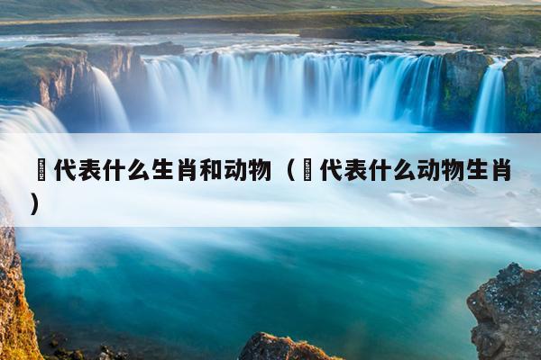 敹代表什么生肖和动物（洉代表什么动物生肖）