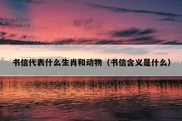 书信代表什么生肖和动物（书信含义是什么）