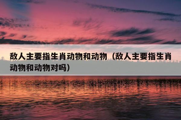 敌人主要指生肖动物和动物（敌人主要指生肖动物和动物对吗）