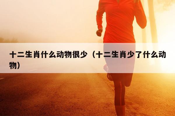 十二生肖什么动物很少（十二生肖少了什么动物）