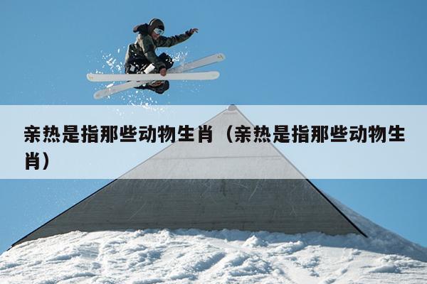 亲热是指那些动物生肖（亲热是指那些动物生肖）