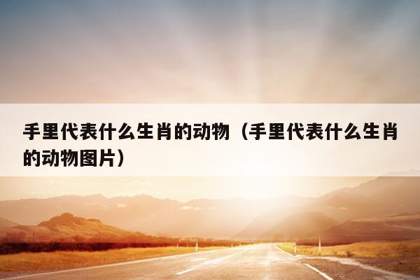 手里代表什么生肖的动物（手里代表什么生肖的动物图片）