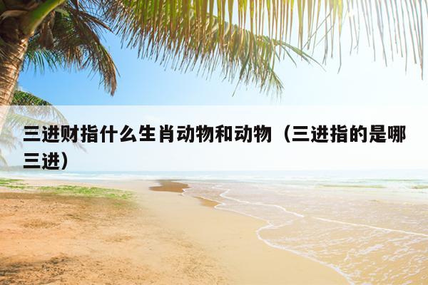 三进财指什么生肖动物和动物（三进指的是哪三进）