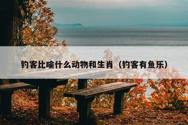 钓客比喻什么动物和生肖（钓客有鱼乐）
