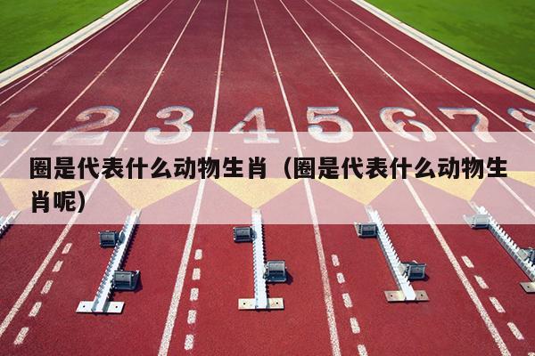 圈是代表什么动物生肖（圈是代表什么动物生肖呢）
