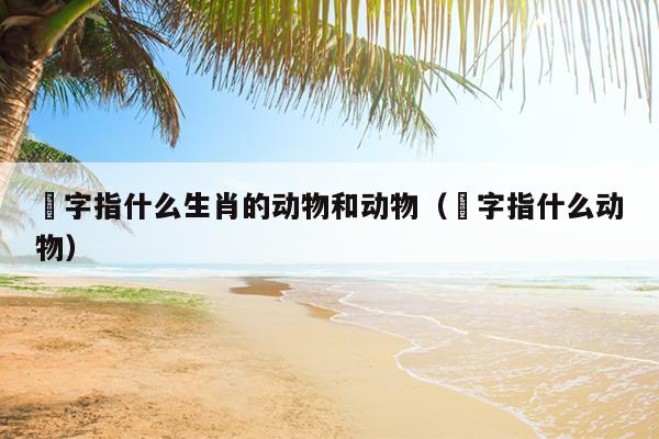 絩字指什么生肖的动物和动物（豨字指什么动物）