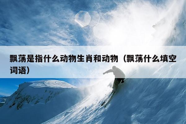 飘荡是指什么动物生肖和动物（飘荡什么填空词语）