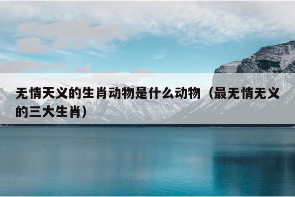 无情天义的生肖动物是什么动物（最无情无义的三大生肖）