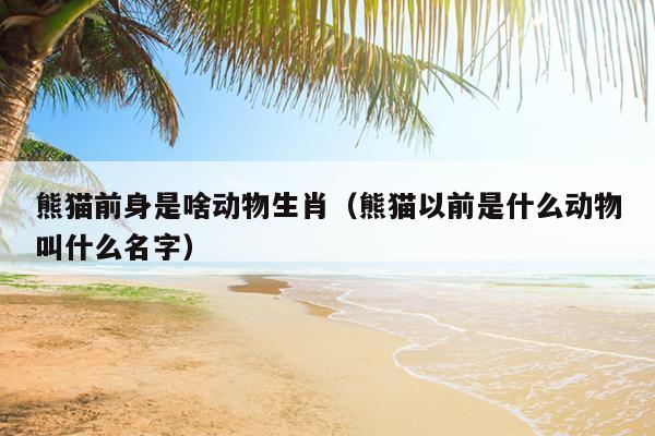 熊猫前身是啥动物生肖（熊猫以前是什么动物叫什么名字）