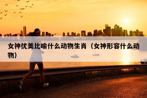 女神优美比喻什么动物生肖（女神形容什么动物）