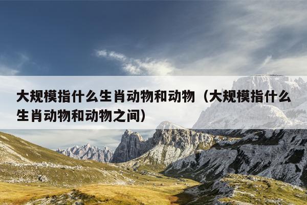大规模指什么生肖动物和动物（大规模指什么生肖动物和动物之间）