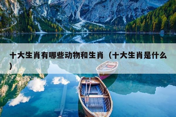 十大生肖有哪些动物和生肖（十大生肖是什么）