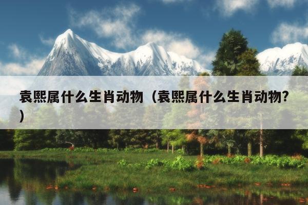 袁熙属什么生肖动物（袁熙属什么生肖动物?）