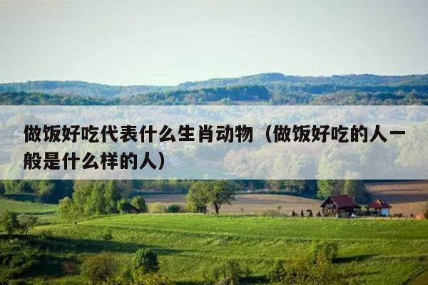 做饭好吃代表什么生肖动物（做饭好吃的人一般是什么样的人）