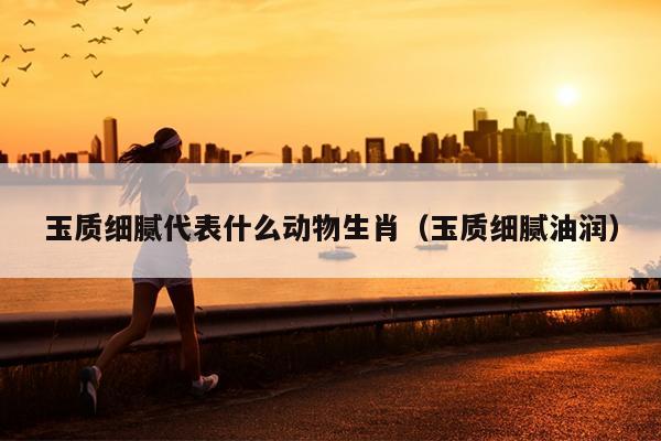 玉质细腻代表什么动物生肖（玉质细腻油润）