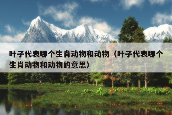 叶子代表哪个生肖动物和动物（叶子代表哪个生肖动物和动物的意思）