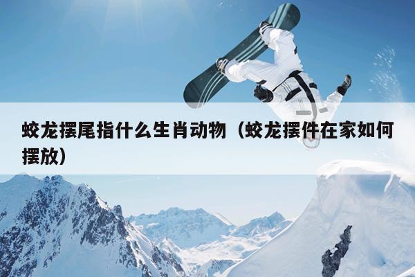 蛟龙摆尾指什么生肖动物（蛟龙摆件在家如何摆放）