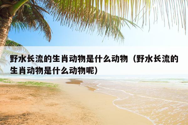野水长流的生肖动物是什么动物（野水长流的生肖动物是什么动物呢）