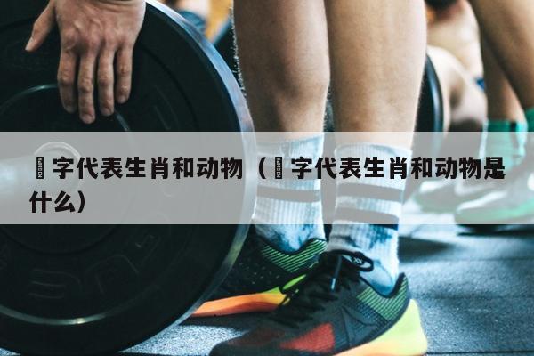 燊字代表生肖和动物（燊字代表生肖和动物是什么）
