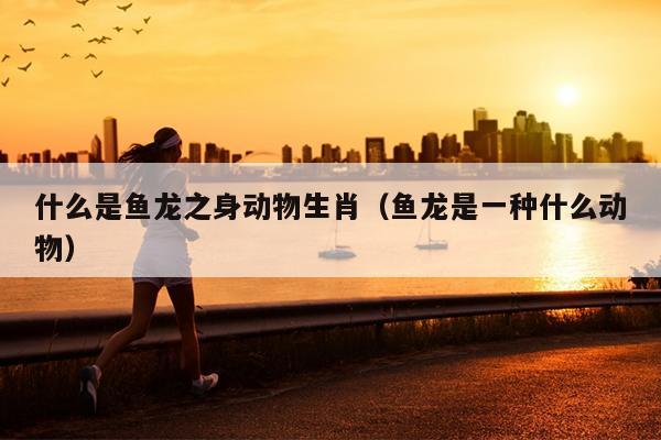 什么是鱼龙之身动物生肖（鱼龙是一种什么动物）
