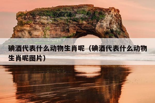 碘酒代表什么动物生肖呢（碘酒代表什么动物生肖呢图片）